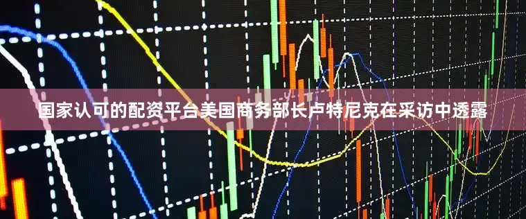 国家认可的配资平台美国商务部长卢特尼克在采访中透露